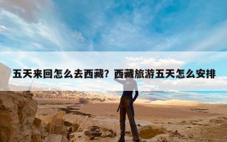 五天来回怎么去西藏？西藏旅游五天怎么安排
