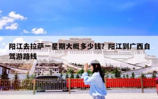 阳江去拉萨一星期大概多少钱？阳江到广西自驾游路线