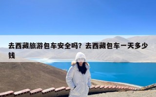 去西藏旅游包车安全吗？去西藏包车一天多少钱