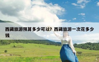 西藏旅游预算多少可以？西藏旅游一次花多少钱