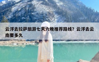 云浮去拉萨旅游七天六晚推荐路线？云浮去云南要多久