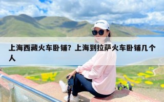 上海西藏火车卧铺？上海到拉萨火车卧铺几个人