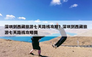 深圳到西藏旅游七天路线攻略？深圳到西藏旅游七天路线攻略图