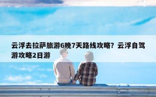 云浮去拉萨旅游6晚7天路线攻略？云浮自驾游攻略2日游