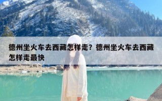 德州坐火车去西藏怎样走？德州坐火车去西藏怎样走最快