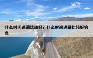 什么时间进藏比较好？什么时间进藏比较好钓鱼