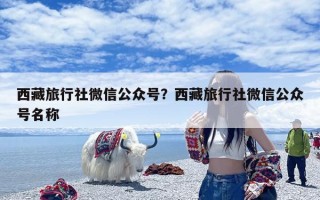 西藏旅行社微信公众号？西藏旅行社微信公众号名称