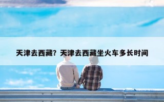 天津去西藏？天津去西藏坐火车多长时间