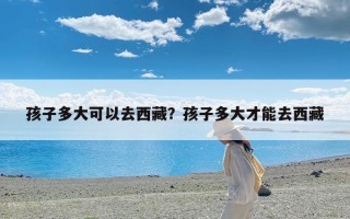 孩子多大可以去西藏？孩子多大才能去西藏