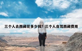 三个人去西藏花多少钱？三个人自驾西藏费用