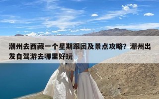 潮州去西藏一个星期跟团及景点攻略？潮州出发自驾游去哪里好玩
