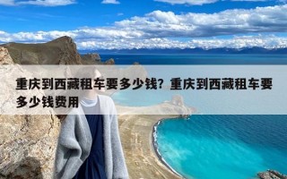 重庆到西藏租车要多少钱？重庆到西藏租车要多少钱费用