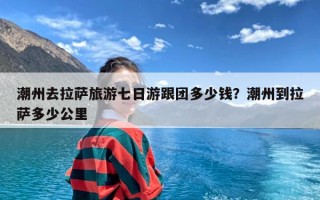 潮州去拉萨旅游七日游跟团多少钱？潮州到拉萨多少公里