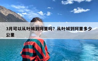 3月可以从叶城到阿里吗？从叶城到阿里多少公里