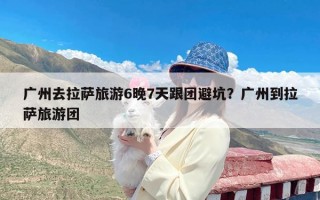 广州去拉萨旅游6晚7天跟团避坑？广州到拉萨旅游团