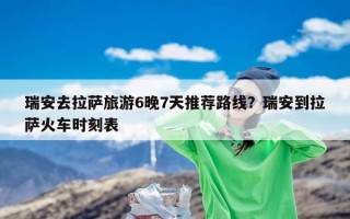 瑞安去拉萨旅游6晚7天推荐路线？瑞安到拉萨火车时刻表