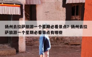 扬州去拉萨旅游一个星期必看景点？扬州去拉萨旅游一个星期必看景点有哪些