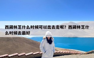 西藏林芝什么时候可以出去走呢？西藏林芝什么时候去最好