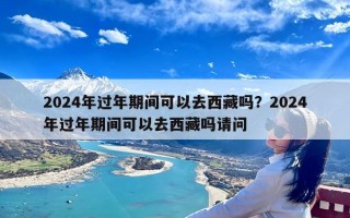 2024年过年期间可以去西藏吗？2024年过年期间可以去西藏吗请问
