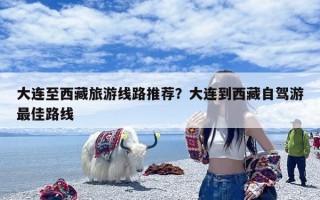 大连至西藏旅游线路推荐？大连到西藏自驾游最佳路线