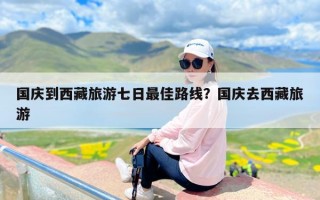 国庆到西藏旅游七日最佳路线？国庆去西藏旅游