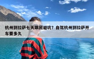 杭州到拉萨七天跟团避坑？自驾杭州到拉萨开车要多久