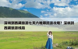 深圳到西藏旅游七天六晚跟团游攻略？深圳到西藏旅游线路