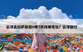 云浮去拉萨旅游6晚7天找哪家社？云浮旅行