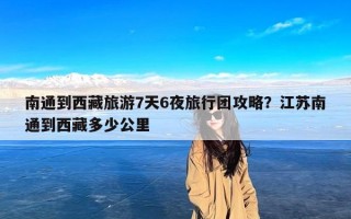 南通到西藏旅游7天6夜旅行团攻略？江苏南通到西藏多少公里