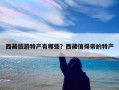 西藏旅游特产有哪些？西藏值得带的特产