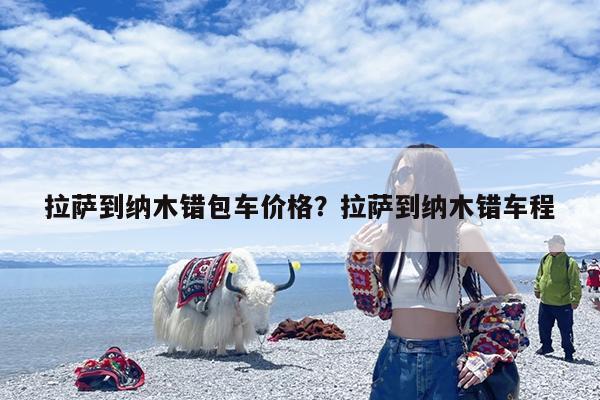 拉萨到纳木错包车价格？拉萨到纳木错车程-第1张图片