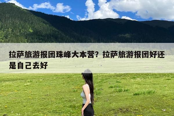 拉萨旅游报团珠峰大本营？拉萨旅游报团好还是自己去好-第1张图片