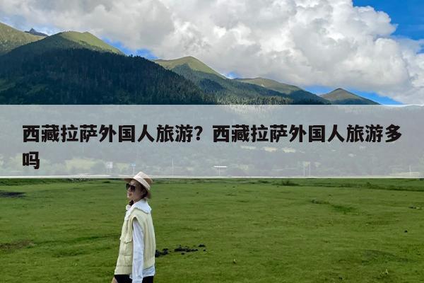 西藏拉萨外国人旅游？西藏拉萨外国人旅游多吗-第1张图片
