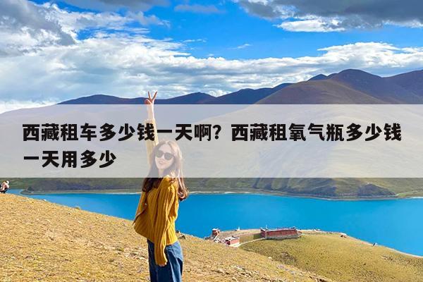 西藏租车多少钱一天啊？西藏租氧气瓶多少钱一天用多少-第1张图片