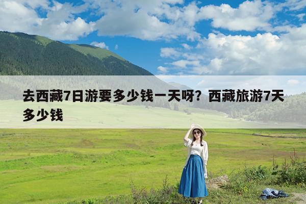 去西藏7日游要多少钱一天呀?西藏旅游7天多少钱