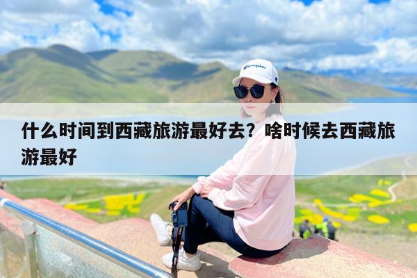 什么时间到西藏旅游最好去?啥时候去西藏旅游最好
