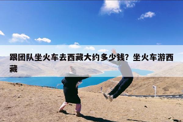 跟团队坐火车去西藏大约多少钱？坐火车游西藏-第1张图片