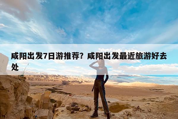 咸阳出发7日游推荐?咸阳出发最近旅游好去处