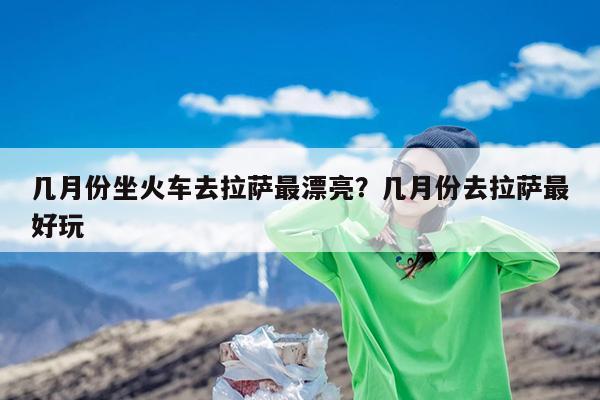 几月份坐火车去拉萨最漂亮?几月份去拉萨最好玩
