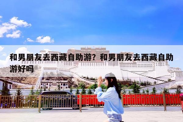 和男朋友去西藏自助游?和男朋友去西藏自助游好吗