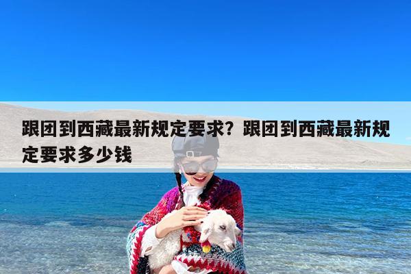 跟团到西藏最新规定要求?跟团到西藏最新规定要求多少钱