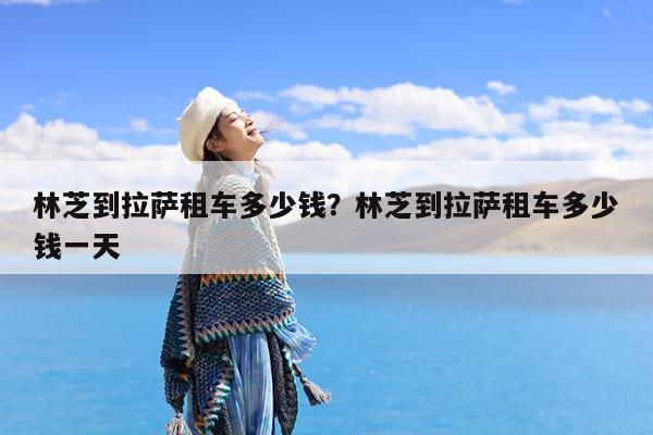 林芝到拉萨租车多少钱?林芝到拉萨租车多少钱一天