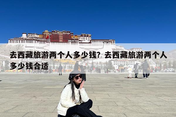 去西藏旅游两个人多少钱?去西藏旅游两个人多少钱合适