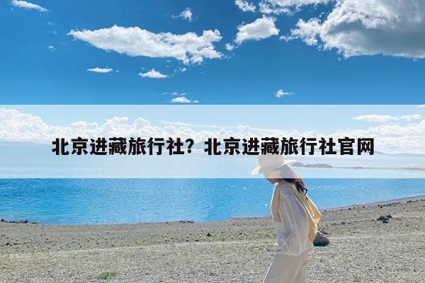 北京进藏旅行社?北京进藏旅行社官网