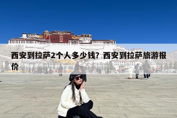 西安到拉萨2个人多少钱?西安到拉萨旅游报价