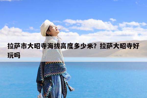 拉萨市大昭寺海拔高度多少米?拉萨大昭寺好玩吗