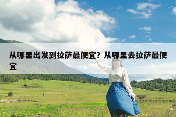 从哪里出发到拉萨最便宜?从哪里去拉萨最便宜