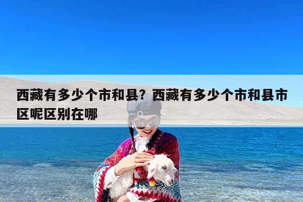 西藏有多少个市和县?西藏有多少个市和县市区呢区别在哪