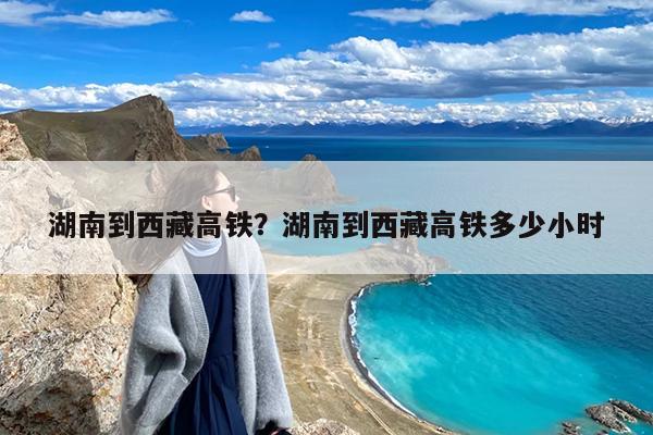 湖南到西藏高铁?湖南到西藏高铁多少小时