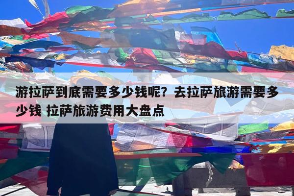 游拉萨到底需要多少钱呢?去拉萨旅游需要多少钱 拉萨旅游费用大盘点